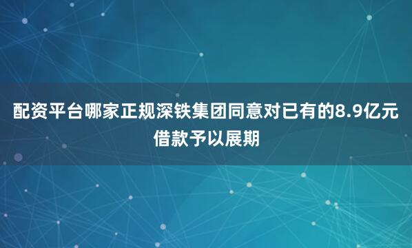 配资平台哪家正规深铁集团同意对已有的8.9亿元借款予以展期