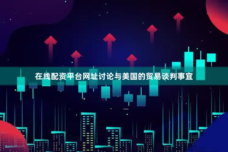 在线配资平台网址讨论与美国的贸易谈判事宜